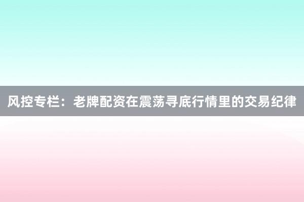 风控专栏：老牌配资在震荡寻底行情里的交易纪律