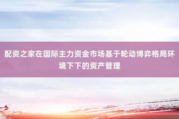 配资之家在国际主力资金市场基于轮动博弈格局环境下下的资产管理