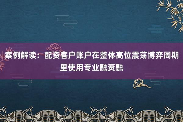 案例解读：配资客户账户在整体高位震荡博弈周期里使用专业融资融