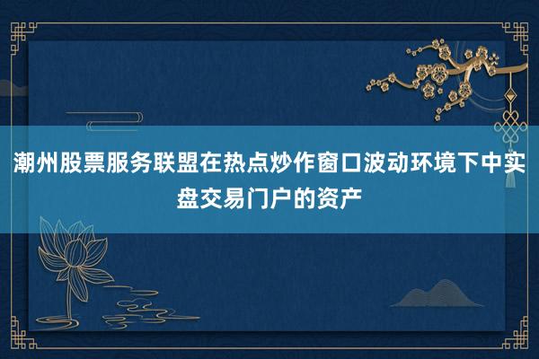 潮州股票服务联盟在热点炒作窗口波动环境下中实盘交易门户的资产