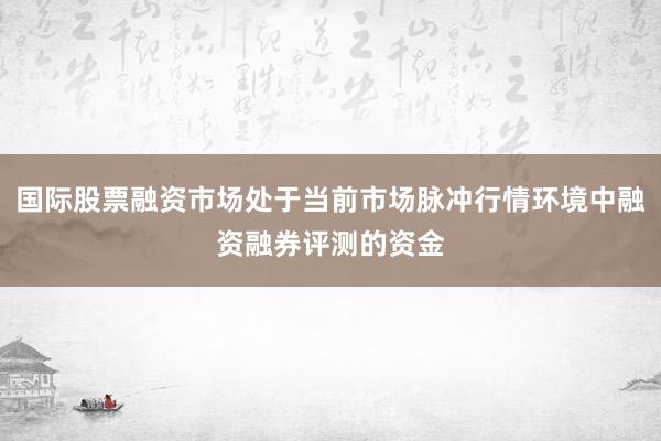 国际股票融资市场处于当前市场脉冲行情环境中融资融券评测的资金