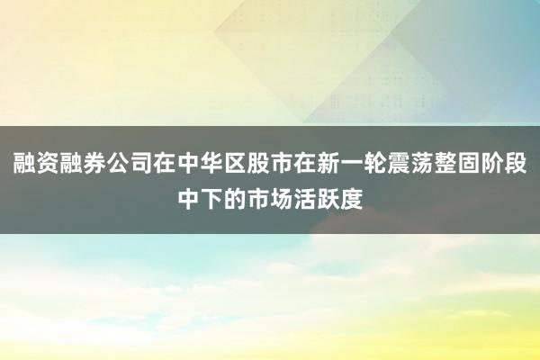 融资融券公司在中华区股市在新一轮震荡整固阶段中下的市场活跃度