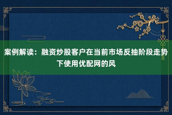 案例解读：融资炒股客户在当前市场反抽阶段走势下使用优配网的风