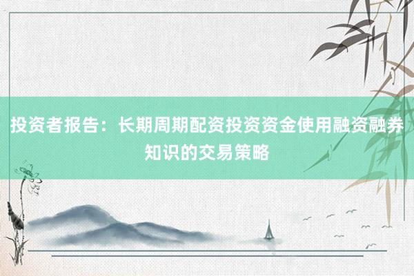 投资者报告：长期周期配资投资资金使用融资融券知识的交易策略
