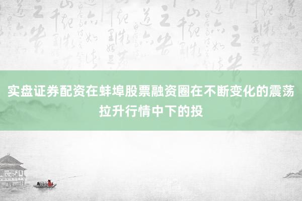 实盘证券配资在蚌埠股票融资圈在不断变化的震荡拉升行情中下的投
