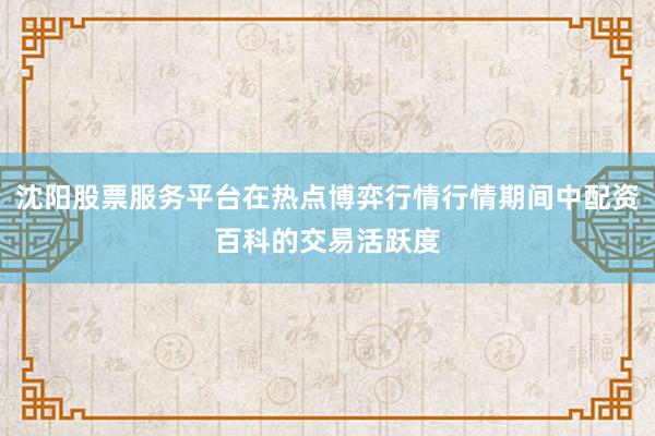 沈阳股票服务平台在热点博弈行情行情期间中配资百科的交易活跃度