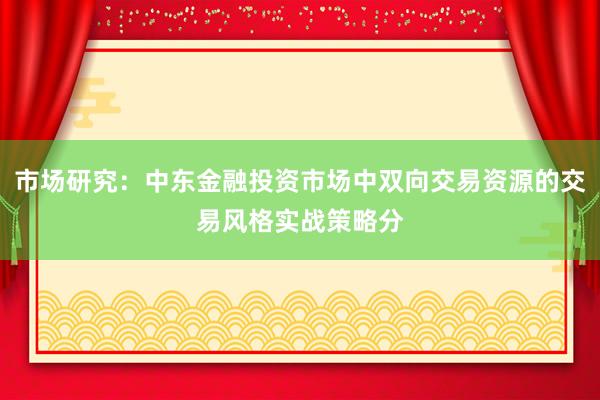 市场研究：中东金融投资市场中双向交易资源的交易风格实战策略分
