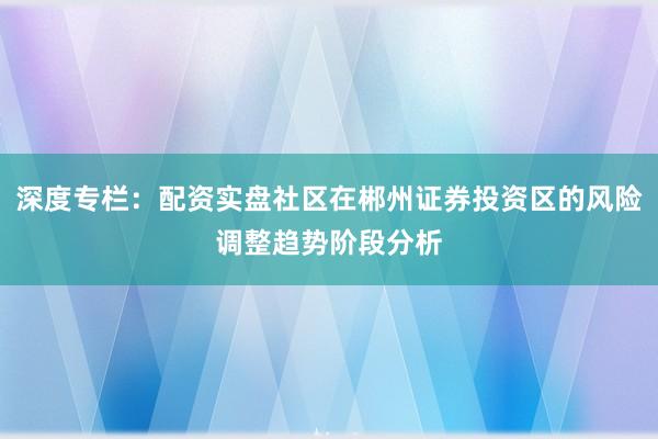 深度专栏：配资实盘社区在郴州证券投资区的风险调整趋势阶段分析