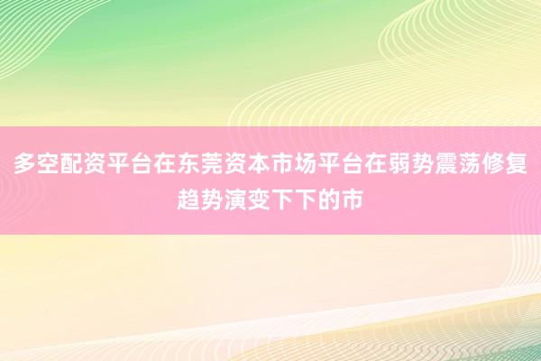 多空配资平台在东莞资本市场平台在弱势震荡修复趋势演变下下的市