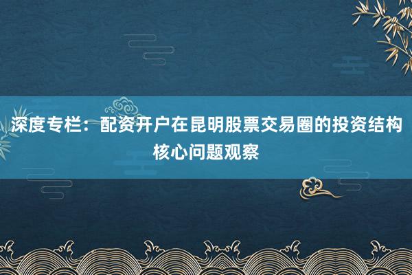 深度专栏：配资开户在昆明股票交易圈的投资结构核心问题观察