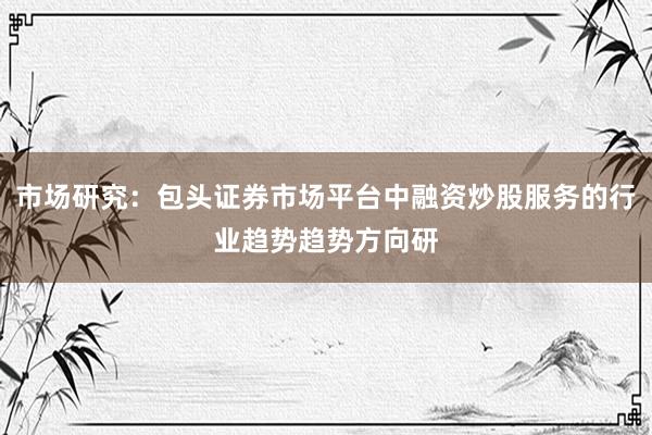 市场研究：包头证券市场平台中融资炒股服务的行业趋势趋势方向研