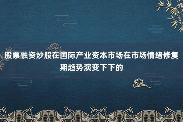 股票融资炒股在国际产业资本市场在市场情绪修复期趋势演变下下的