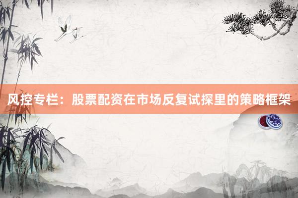 风控专栏：股票配资在市场反复试探里的策略框架