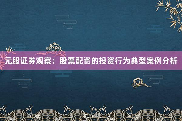 元股证券观察：股票配资的投资行为典型案例分析