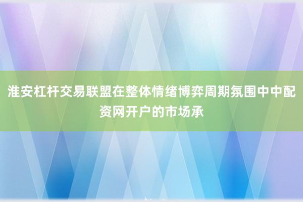 淮安杠杆交易联盟在整体情绪博弈周期氛围中中配资网开户的市场承