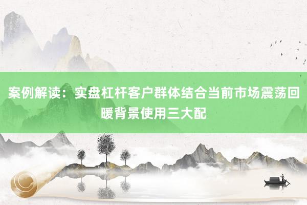 案例解读：实盘杠杆客户群体结合当前市场震荡回暖背景使用三大配