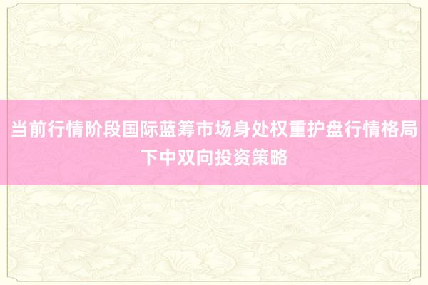 当前行情阶段国际蓝筹市场身处权重护盘行情格局下中双向投资策略