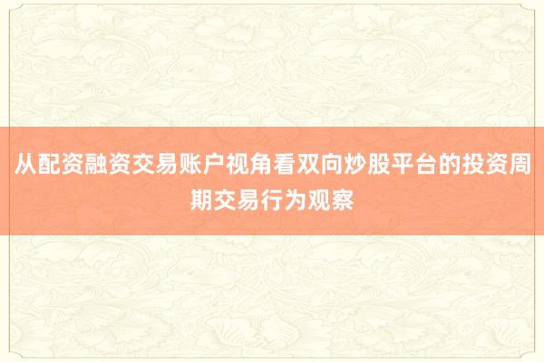 从配资融资交易账户视角看双向炒股平台的投资周期交易行为观察