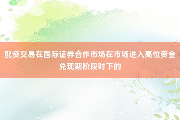 配资交易在国际证券合作市场在市场进入高位资金兑现期阶段时下的