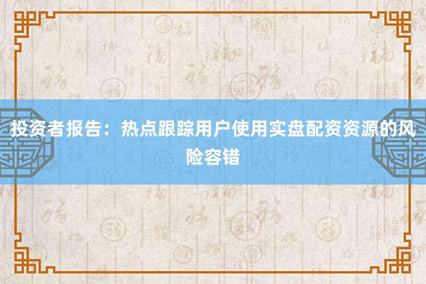 投资者报告：热点跟踪用户使用实盘配资资源的风险容错