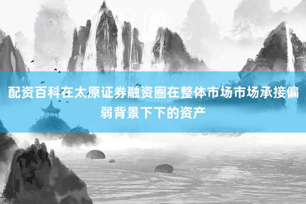 配资百科在太原证券融资圈在整体市场市场承接偏弱背景下下的资产