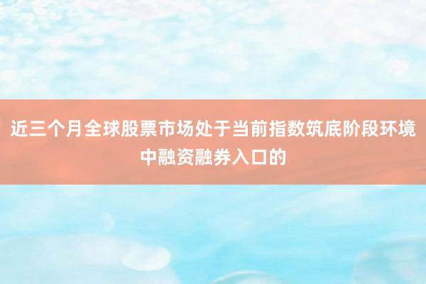 近三个月全球股票市场处于当前指数筑底阶段环境中融资融券入口的
