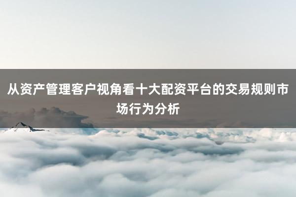 从资产管理客户视角看十大配资平台的交易规则市场行为分析
