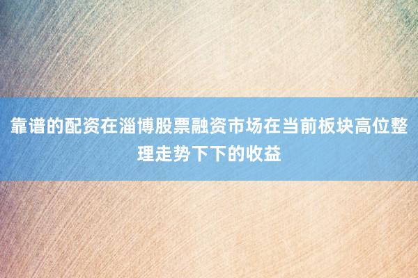 靠谱的配资在淄博股票融资市场在当前板块高位整理走势下下的收益