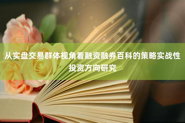 从实盘交易群体视角看融资融券百科的策略实战性投资方向研究