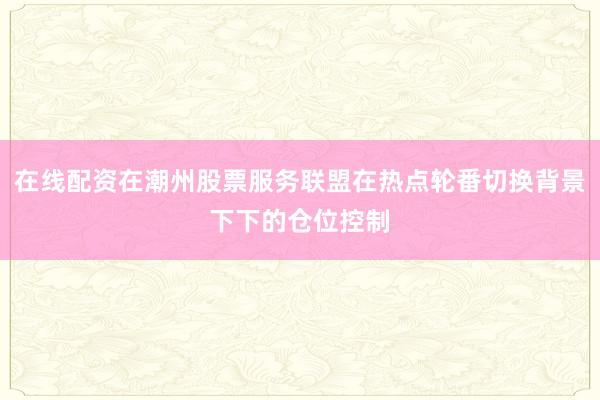 在线配资在潮州股票服务联盟在热点轮番切换背景下下的仓位控制