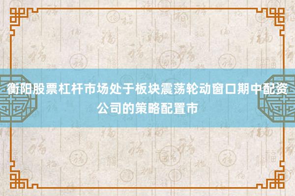 衡阳股票杠杆市场处于板块震荡轮动窗口期中配资公司的策略配置市