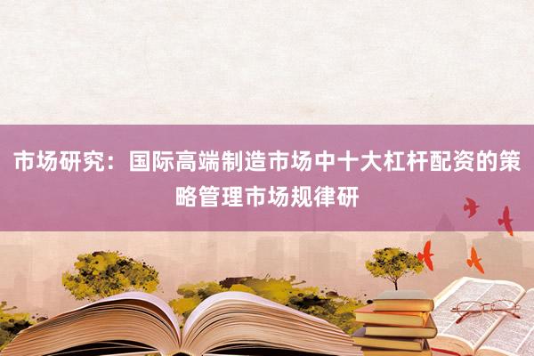 市场研究：国际高端制造市场中十大杠杆配资的策略管理市场规律研