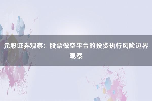 元股证券观察：股票做空平台的投资执行风险边界观察