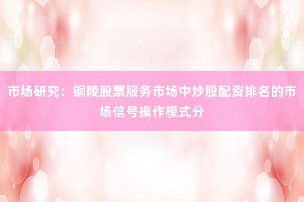 市场研究：铜陵股票服务市场中炒股配资排名的市场信号操作模式分