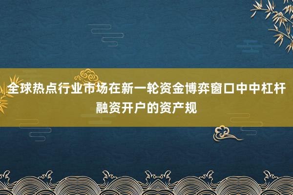 全球热点行业市场在新一轮资金博弈窗口中中杠杆融资开户的资产规