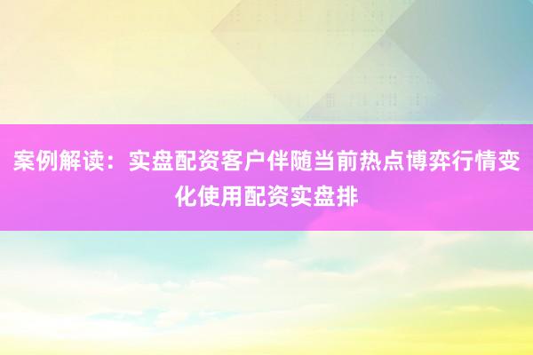 案例解读：实盘配资客户伴随当前热点博弈行情变化使用配资实盘排