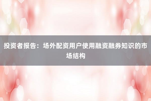 投资者报告：场外配资用户使用融资融券知识的市场结构