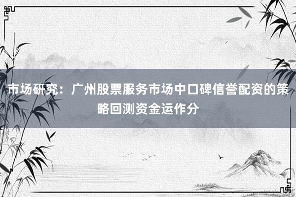 市场研究：广州股票服务市场中口碑信誉配资的策略回测资金运作分