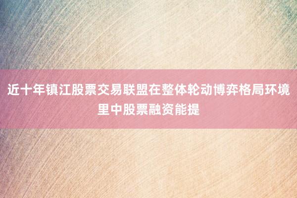 近十年镇江股票交易联盟在整体轮动博弈格局环境里中股票融资能提