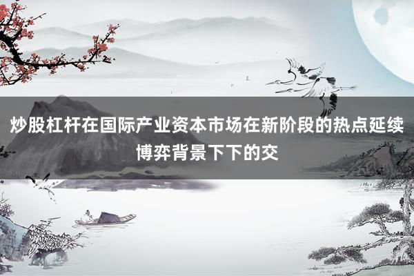 炒股杠杆在国际产业资本市场在新阶段的热点延续博弈背景下下的交
