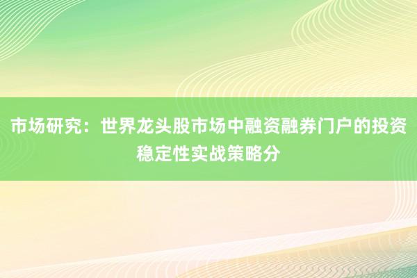 市场研究：世界龙头股市场中融资融券门户的投资稳定性实战策略分