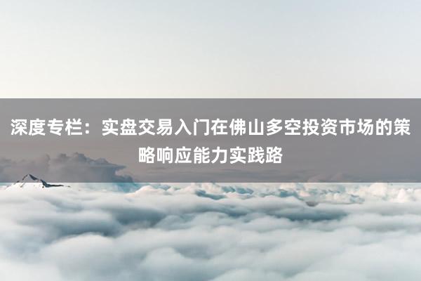 深度专栏：实盘交易入门在佛山多空投资市场的策略响应能力实践路
