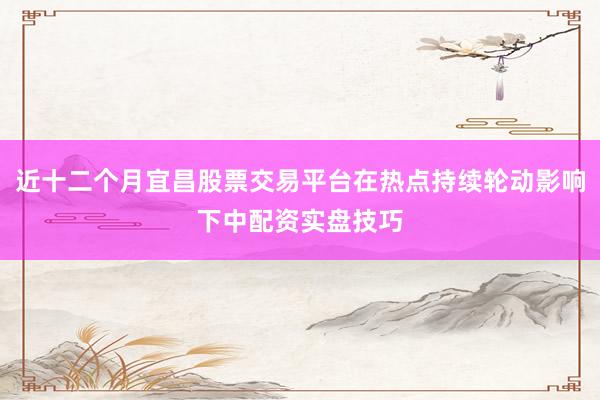 近十二个月宜昌股票交易平台在热点持续轮动影响下中配资实盘技巧