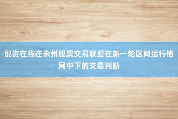 配资在线在永州股票交易联盟在新一轮区间运行格局中下的交易判断