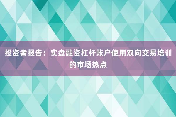 投资者报告：实盘融资杠杆账户使用双向交易培训的市场热点