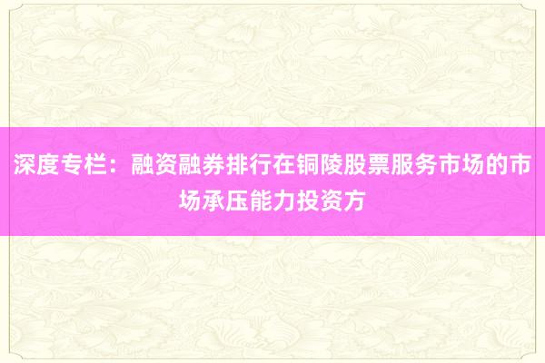 深度专栏：融资融券排行在铜陵股票服务市场的市场承压能力投资方