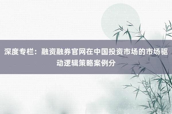 深度专栏：融资融券官网在中国投资市场的市场驱动逻辑策略案例分