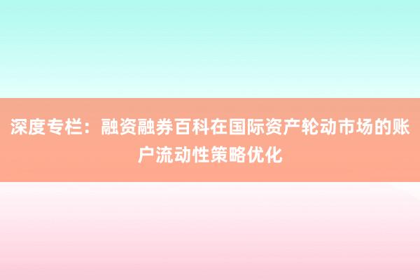 深度专栏：融资融券百科在国际资产轮动市场的账户流动性策略优化