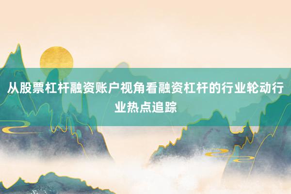 从股票杠杆融资账户视角看融资杠杆的行业轮动行业热点追踪