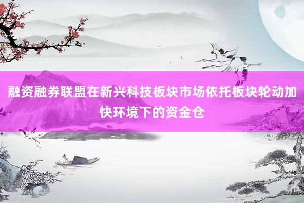 融资融券联盟在新兴科技板块市场依托板块轮动加快环境下的资金仓